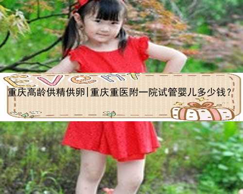 重庆高龄供精供卵|重庆重医附一院试管婴儿多少钱？